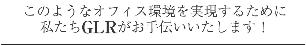 このようなオフィス環境を実現するために私たちGLRがお手伝いいたします！