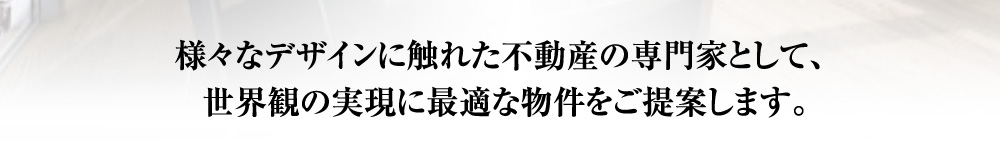 様々なデザインに触れた不動産の専門家として、世界観の実現に最適な物件をご提案します。