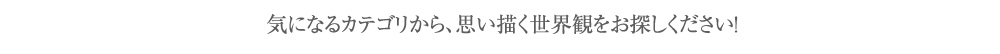 気になるカテゴリから、思い描く世界観をお探しください！