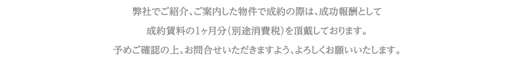 弊社でご紹介、ご案内した物件で成約の際は、成功報酬として成約賃料の１ヶ月分（別途消費税）を頂戴しております。予めご確認の上、お問合せいただきますよう、よろしくお願いいたします。